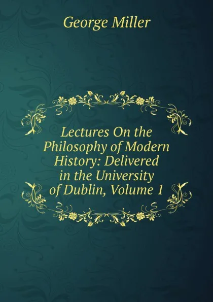 Обложка книги Lectures On the Philosophy of Modern History: Delivered in the University of Dublin, Volume 1, George Miller