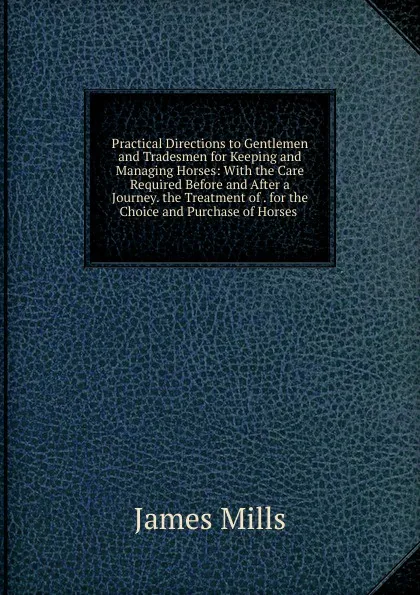 Обложка книги Practical Directions to Gentlemen and Tradesmen for Keeping and Managing Horses: With the Care Required Before and After a Journey. the Treatment of . for the Choice and Purchase of Horses ., James Mills