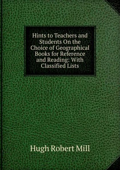 Обложка книги Hints to Teachers and Students On the Choice of Geographical Books for Reference and Reading: With Classified Lists, Hugh Robert Mill