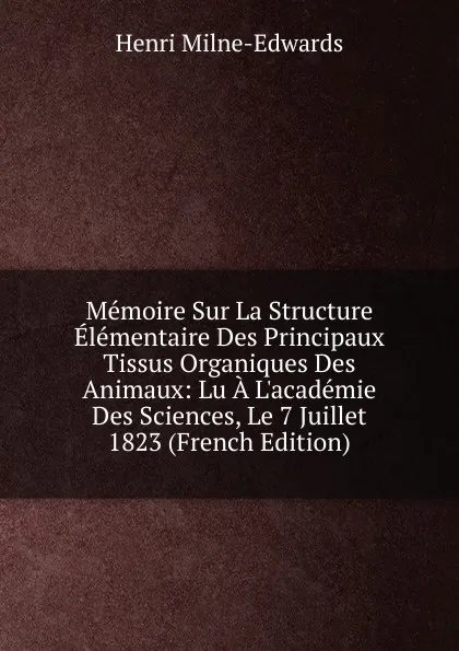 Обложка книги Memoire Sur La Structure Elementaire Des Principaux Tissus Organiques Des Animaux: Lu A L.academie Des Sciences, Le 7 Juillet 1823 (French Edition), Henri Milne-Edwards