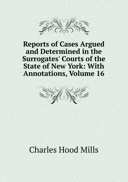 Обложка книги Reports of Cases Argued and Determined in the Surrogates. Courts of the State of New York: With Annotations, Volume 16, Charles Hood Mills