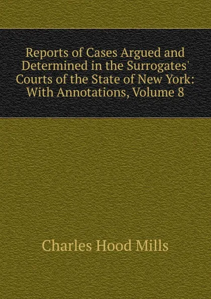 Обложка книги Reports of Cases Argued and Determined in the Surrogates. Courts of the State of New York: With Annotations, Volume 8, Charles Hood Mills