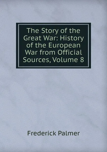 Обложка книги The Story of the Great War: History of the European War from Official Sources, Volume 8, Palmer Frederick