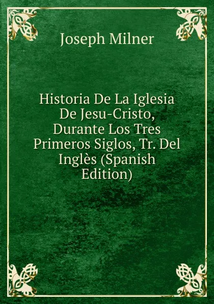 Обложка книги Historia De La Iglesia De Jesu-Cristo, Durante Los Tres Primeros Siglos, Tr. Del Ingles (Spanish Edition), Joseph Milner