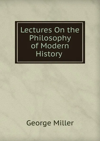 Обложка книги Lectures On the Philosophy of Modern History ., George Miller