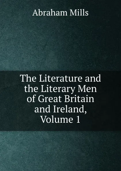 Обложка книги The Literature and the Literary Men of Great Britain and Ireland, Volume 1, Abraham Mills