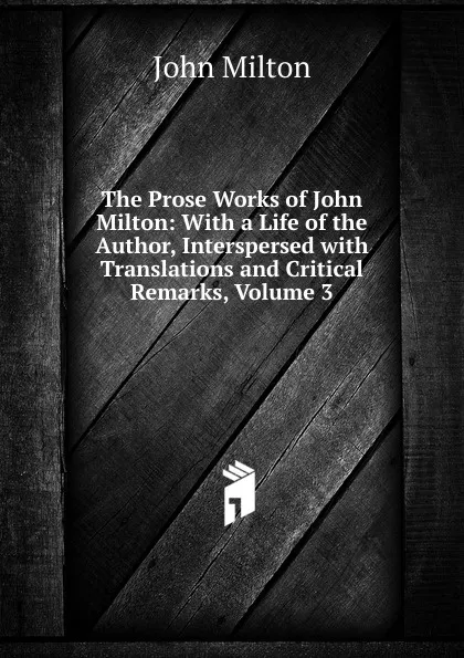 Обложка книги The Prose Works of John Milton: With a Life of the Author, Interspersed with Translations and Critical Remarks, Volume 3, Milton John