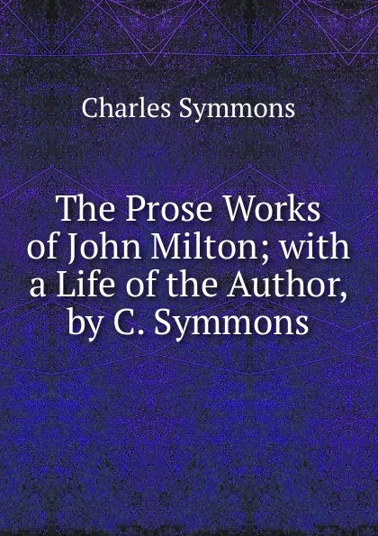 Обложка книги The Prose Works of John Milton; with a Life of the Author, by C. Symmons, Charles Symmons