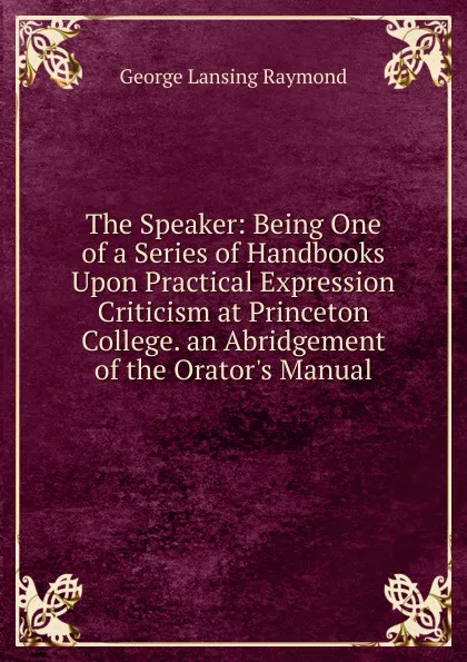 Обложка книги The Speaker: Being One of a Series of Handbooks Upon Practical Expression Criticism at Princeton College. an Abridgement of the Orator.s Manual, George Lansing Raymond