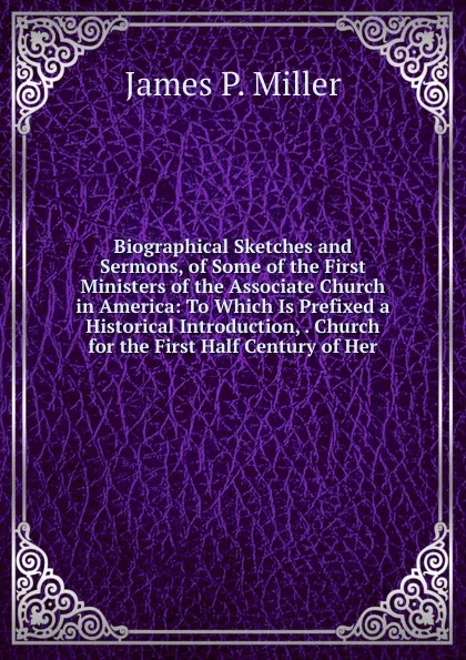 Обложка книги Biographical Sketches and Sermons, of Some of the First Ministers of the Associate Church in America: To Which Is Prefixed a Historical Introduction, . Church for the First Half Century of Her, James P. Miller