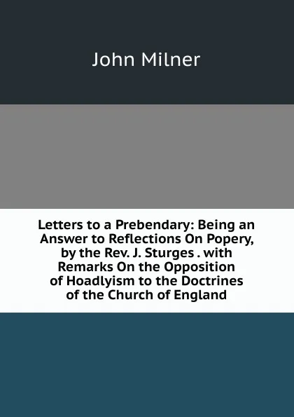 Обложка книги Letters to a Prebendary: Being an Answer to Reflections On Popery, by the Rev. J. Sturges . with Remarks On the Opposition of Hoadlyism to the Doctrines of the Church of England, John Milner