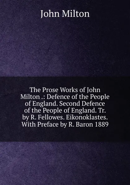 Обложка книги The Prose Works of John Milton .: Defence of the People of England. Second Defence of the People of England. Tr. by R. Fellowes. Eikonoklastes. With Preface by R. Baron 1889, Milton John