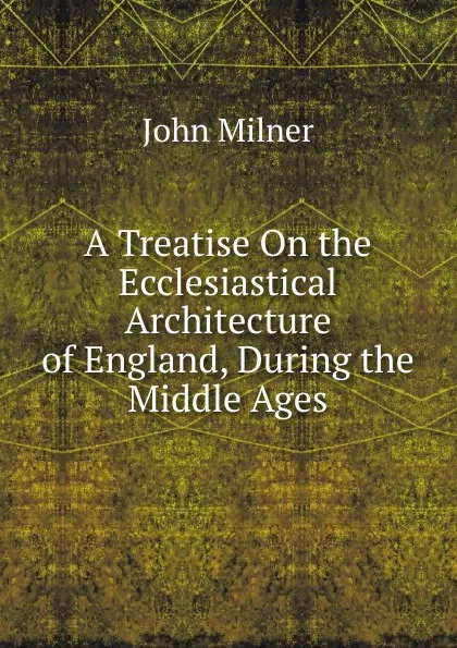 Обложка книги A Treatise On the Ecclesiastical Architecture of England, During the Middle Ages, John Milner