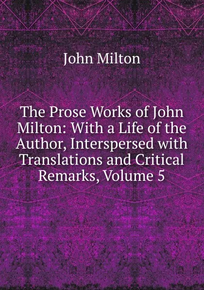 Обложка книги The Prose Works of John Milton: With a Life of the Author, Interspersed with Translations and Critical Remarks, Volume 5, Milton John