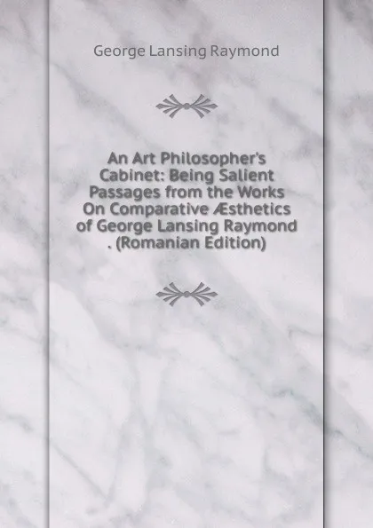 Обложка книги An Art Philosopher.s Cabinet: Being Salient Passages from the Works On Comparative AEsthetics of George Lansing Raymond . (Romanian Edition), George Lansing Raymond