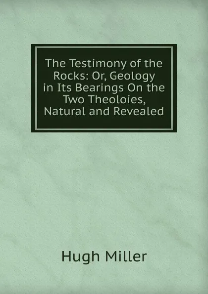 Обложка книги The Testimony of the Rocks: Or, Geology in Its Bearings On the Two Theoloies, Natural and Revealed, Hugh Miller