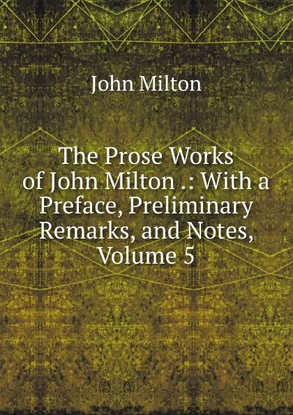 Обложка книги The Prose Works of John Milton .: With a Preface, Preliminary Remarks, and Notes, Volume 5, Milton John