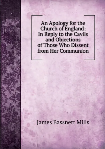 Обложка книги An Apology for the Church of England: In Reply to the Cavils and Objections of Those Who Dissent from Her Communion, James Bassnett Mills