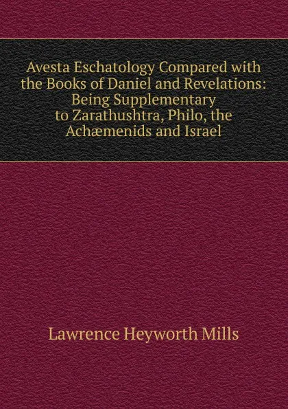 Обложка книги Avesta Eschatology Compared with the Books of Daniel and Revelations: Being Supplementary to Zarathushtra, Philo, the Achaemenids and Israel, Lawrence Heyworth Mills