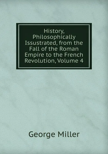 Обложка книги History, Philosophically Issustrated, from the Fall of the Roman Empire to the French Revolution, Volume 4, George Miller