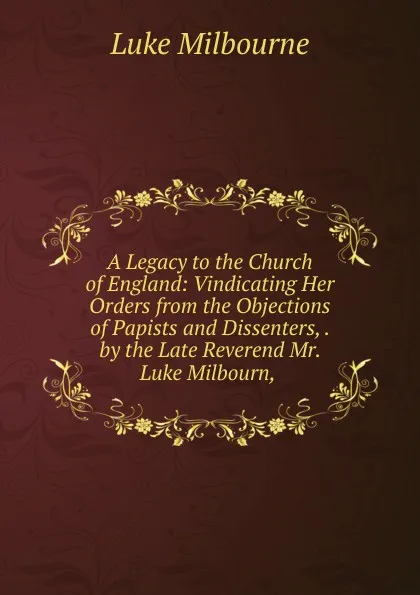 Обложка книги A Legacy to the Church of England: Vindicating Her Orders from the Objections of Papists and Dissenters, . by the Late Reverend Mr. Luke Milbourn, ., Luke Milbourne