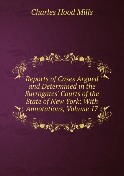 Обложка книги Reports of Cases Argued and Determined in the Surrogates. Courts of the State of New York: With Annotations, Volume 17, Charles Hood Mills