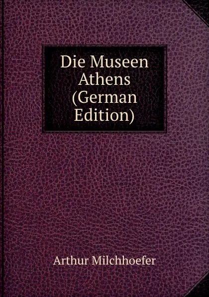 Обложка книги Die Museen Athens (German Edition), Arthur Milchhoefer