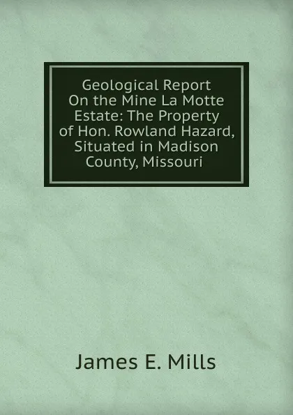 Обложка книги Geological Report On the Mine La Motte Estate: The Property of Hon. Rowland Hazard, Situated in Madison County, Missouri ., James E. Mills