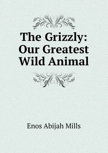 Обложка книги The Grizzly: Our Greatest Wild Animal, Mills Enos Abijah