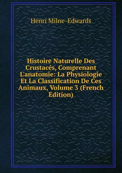 Обложка книги Histoire Naturelle Des Crustaces, Comprenant L.anatomie: La Physiologie Et La Classification De Ces Animaux, Volume 3 (French Edition), Henri Milne-Edwards