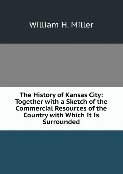 Обложка книги The History of Kansas City: Together with a Sketch of the Commercial Resources of the Country with Which It Is Surrounded, William H. Miller