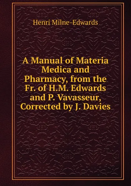 Обложка книги A Manual of Materia Medica and Pharmacy, from the Fr. of H.M. Edwards and P. Vavasseur, Corrected by J. Davies, Henri Milne-Edwards