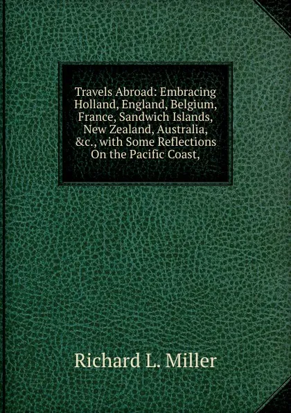 Обложка книги Travels Abroad: Embracing Holland, England, Belgium, France, Sandwich Islands, New Zealand, Australia, .c., with Some Reflections On the Pacific Coast,, Richard L. Miller