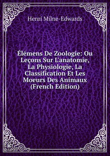 Обложка книги Elemens De Zoologie: Ou Lecons Sur L.anatomie, La Physiologie, La Classification Et Les Moeurs Des Animaux (French Edition), Henri Milne-Edwards