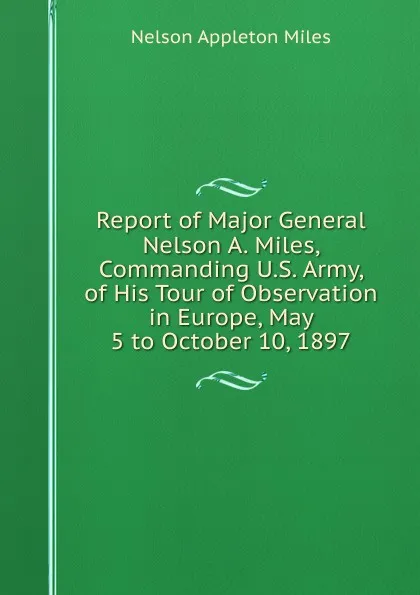 Обложка книги Report of Major General Nelson A. Miles, Commanding U.S. Army, of His Tour of Observation in Europe, May 5 to October 10, 1897, Nelson Appleton Miles