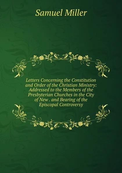 Обложка книги Letters Concerning the Constitution and Order of the Christian Ministry: Addressed to the Members of the Presbyterian Churches in the City of New . and Bearing of the Episcopal Controversy, Samuel Miller