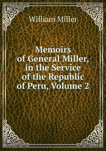 Обложка книги Memoirs of General Miller, in the Service of the Republic of Peru, Volume 2, William Miller