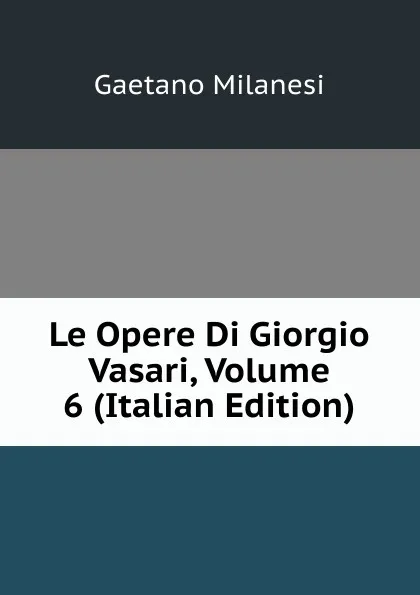 Обложка книги Le Opere Di Giorgio Vasari, Volume 6 (Italian Edition), Gaetano Milanesi