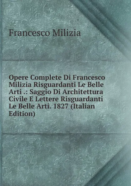 Обложка книги Opere Complete Di Francesco Milizia Risguardanti Le Belle Arti .: Saggio Di Architettura Civile E Lettere Risguardanti Le Belle Arti. 1827 (Italian Edition), Francesco Milizia