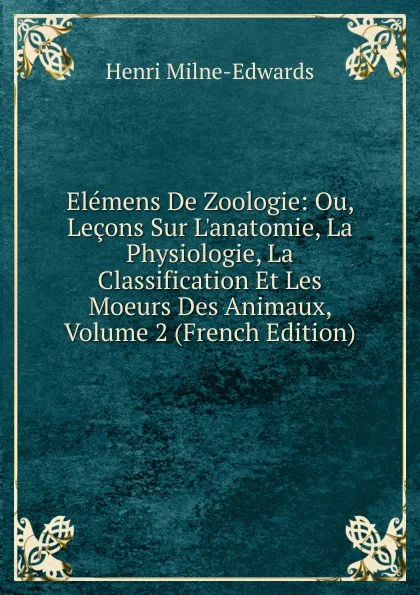 Обложка книги Elemens De Zoologie: Ou, Lecons Sur L.anatomie, La Physiologie, La Classification Et Les Moeurs Des Animaux, Volume 2 (French Edition), Henri Milne-Edwards