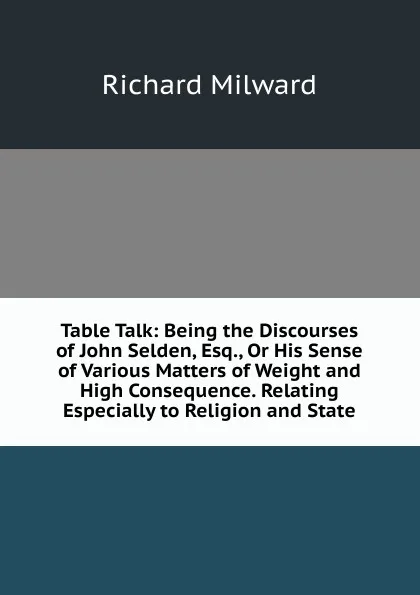 Обложка книги Table Talk: Being the Discourses of John Selden, Esq., Or His Sense of Various Matters of Weight and High Consequence. Relating Especially to Religion and State, Richard Milward