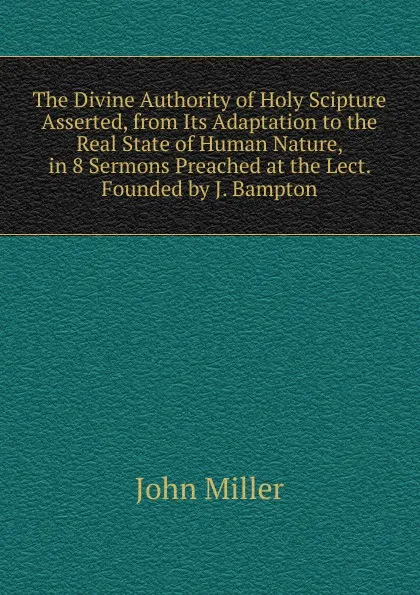 Обложка книги The Divine Authority of Holy Scipture Asserted, from Its Adaptation to the Real State of Human Nature, in 8 Sermons Preached at the Lect. Founded by J. Bampton, John Miller