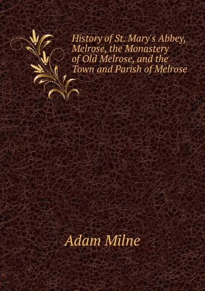 Обложка книги History of St. Mary.s Abbey, Melrose, the Monastery of Old Melrose, and the Town and Parish of Melrose, Adam Milne