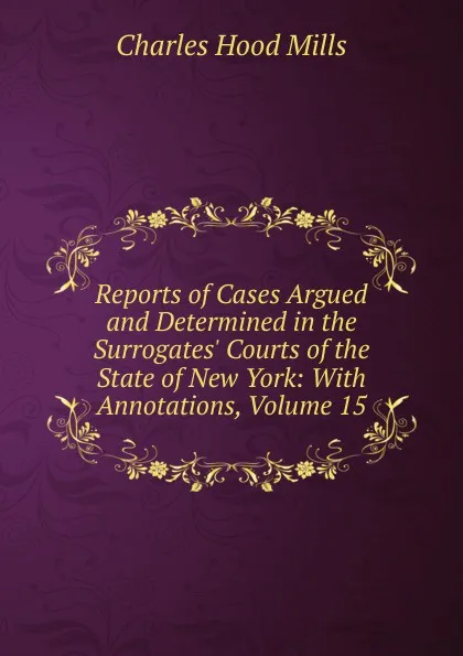 Обложка книги Reports of Cases Argued and Determined in the Surrogates. Courts of the State of New York: With Annotations, Volume 15, Charles Hood Mills