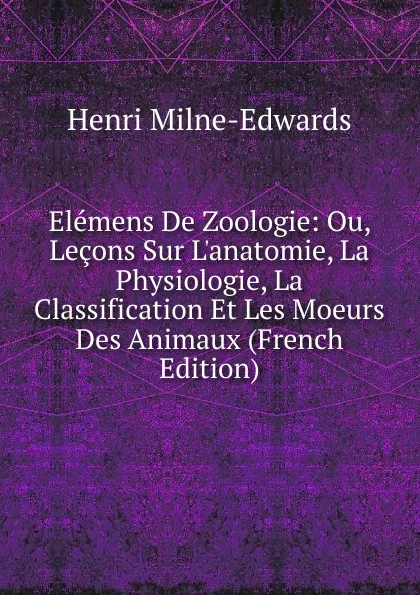 Обложка книги Elemens De Zoologie: Ou, Lecons Sur L.anatomie, La Physiologie, La Classification Et Les Moeurs Des Animaux (French Edition), Henri Milne-Edwards