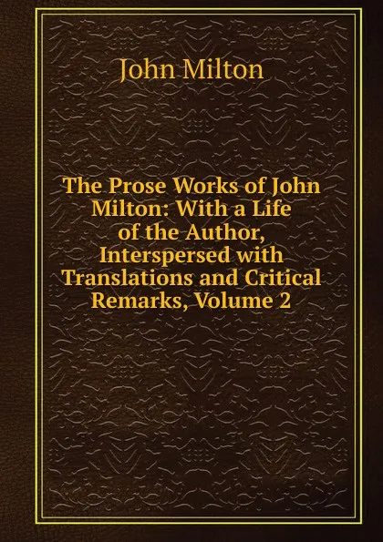 Обложка книги The Prose Works of John Milton: With a Life of the Author, Interspersed with Translations and Critical Remarks, Volume 2, Milton John