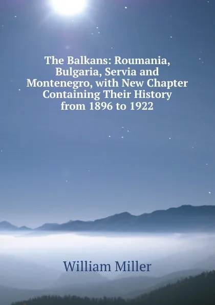 Обложка книги The Balkans: Roumania, Bulgaria, Servia and Montenegro, with New Chapter Containing Their History from 1896 to 1922, William Miller
