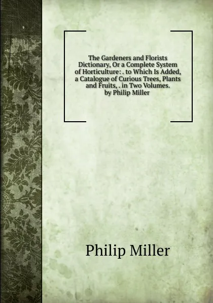 Обложка книги The Gardeners and Florists Dictionary, Or a Complete System of Horticulture: . to Which Is Added, a Catalogue of Curious Trees, Plants and Fruits, . in Two Volumes. by Philip Miller ., Philip Miller