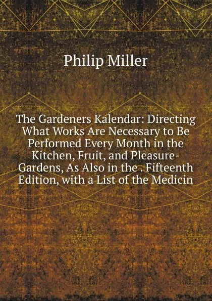 Обложка книги The Gardeners Kalendar: Directing What Works Are Necessary to Be Performed Every Month in the Kitchen, Fruit, and Pleasure-Gardens, As Also in the . Fifteenth Edition, with a List of the Medicin, Philip Miller