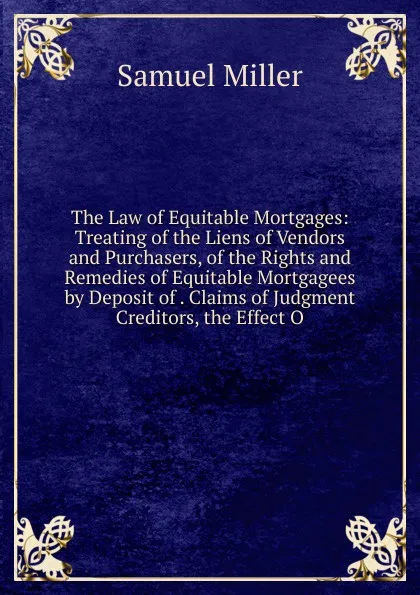 Обложка книги The Law of Equitable Mortgages: Treating of the Liens of Vendors and Purchasers, of the Rights and Remedies of Equitable Mortgagees by Deposit of . Claims of Judgment Creditors, the Effect O, Samuel Miller